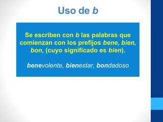 Uso de b
Se escriben con b las palabras que
comienzan con los prefijos bene, bien,
bon, (cuyo significado es bien).
benevolente, bienestar, bondadoso
 