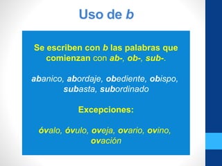 Uso de b
Se escriben con b las palabras que
comienzan con ab-, ob-, sub-.
abanico, abordaje, obediente, obispo,
subasta, subordinado
Excepciones:
óvalo, óvulo, oveja, ovario, ovino,
ovación
 