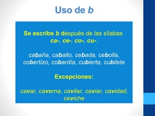 Uso de b
Se escribe b después de las sílabas
ca-, ce-, co-, cu-.
cabaña, caballo, cebada, cebolla,
cobertizo, cobardía, cubierta, cubilete
Excepciones:
cavar, caverna, cavilar, caviar, cavidad,
ceviche
 