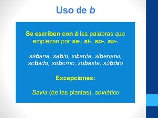 Uso de b
Se escriben con b las palabras que
empiezan por sa-, si-, so-, su-.
sábana, sabio, sibarita, siberiano,
sobado, soborno, subasta, súbdito
Excepciones:
Savia (de las plantas), soviético
 