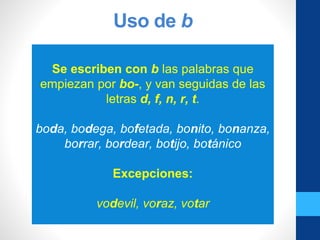 Uso de b
Se escriben con b las palabras que
empiezan por bo-, y van seguidas de las
letras d, f, n, r, t.
boda, bodega, bofetada, bonito, bonanza,
borrar, bordear, botijo, botánico
Excepciones:
vodevil, voraz, votar
 