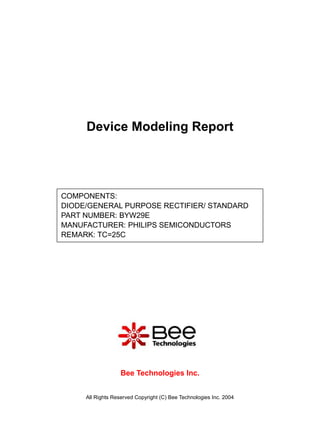 Device Modeling Report




COMPONENTS:
DIODE/GENERAL PURPOSE RECTIFIER/ STANDARD
PART NUMBER: BYW29E
MANUFACTURER: PHILIPS SEMICONDUCTORS
REMARK: TC=25C




                   Bee Technologies Inc.


     All Rights Reserved Copyright (C) Bee Technologies Inc. 2004
 