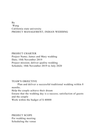 By
Wang
California state university
PROJECT MANAGEMENT; INDIAN WEDDING
PROJECT CHARTER
Project Name; James and Mary wedding
Date; 10th November 2019
Project mission; deliver quality wedding
Schedule; 10th November 2019 to July 2020
TEAM’S OBJECTIVE
Plan and deliver a successful traditional wedding within 8
months.
Help the couple achieve their dream
Ensure that the wedding day is a success; satisfaction of guests
and the couple
Work within the budget of $ 40000
PROJECT SCOPE
Pre wedding meeting
Scheduling the venue
 