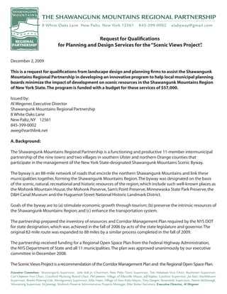 Request for Qualifications
                          for Planning and Design Services for the “Scenic Views Project”
                                                                                        .


December 2, 2009

This is a request for qualifications from landscape design and planning firms to assist the Shawangunk
Mountains Regional Partnership in developing an innovative program to help local municipal planning
boards minimize the impact of development on scenic resources in the Shawangunk Mountains Region
of New York State. The program is funded with a budget for these services of $57,000.

Issued by:
Al Wegener, Executive Director
Shawangunk Mountains Regional Partnership
8 White Oaks Lane
New Paltz, NY 12561
845-399-0002
aweg@earthlink.net

A. Background:

The Shawangunk Mountains Regional Partnership is a functioning and productive 11-member intermunicipal
partnership of the nine towns and two villages in southern Ulster and northern Orange counties that
participate in the management of the New York State-designated Shawangunk Mountains Scenic Byway.

The byway is an 88-mile network of roads that encircle the northern Shawangunk Mountains and link these
municipalities together, forming the Shawangunk Mountains Region. The byway was designated on the basis
of the scenic, natural, recreational and historic resources of the region, which include such well-known places as
the Mohonk Mountain House, the Mohonk Preserve, Sam’s Point Preserve, Minnewaska State Park Preserve, the
D&H Canal Museum and the Huguenot Street National Historic Landmark District.

Goals of the byway are to (a) stimulate economic growth through tourism; (b) preserve the intrinsic resources of
the Shawangunk Mountains Region; and (c) enhance the transportation system.

The partnership prepared the inventory of resources and Corridor Management Plan required by the NYS DOT
for state designation, which was achieved in the fall of 2006 by acts of the state legislature and governor. The
original 82-mile route was expanded to 88 miles by a similar process completed in the fall of 2009.

The partnership received funding for a Regional Open Space Plan from the Federal Highway Administration,
the NYS Department of State and all 11 municipalities. The plan was approved unanimously by our executive
committee in December 2008.

The Scenic Views Project is a recommendation of the Corridor Management Plan and the Regional Open Space Plan.
 