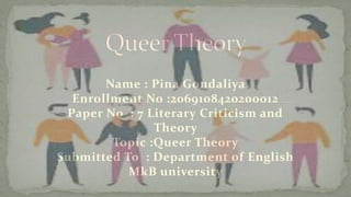 Name : Pina Gondaliya
Enrollment No :2069108420200012
Paper No : 7 Literary Criticism and
Theory
Topic :Queer Theory
Submitted To : Department of English
MkB university
 
