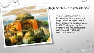 Hagia Sophia- “Holy Wisdom”
The great achievement of
Byzantine architecture was the
huge Church of Hagia Sophia
(Holy Wisdom) in Constantinople
(c.532–7), designed by the
scientists and mathematicians
Anthemios of Tralles and
Isidorus of Miletus.
 
