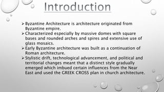 Byzantine Architecture is architecture originated from
Byzantine empire.
Characterized especially by massive domes with square
bases and rounded arches and spires and extensive use of
glass mosaics.
Early Byzantine architecture was built as a continuation of
Roman architecture.
Stylistic drift, technological advancement, and political and
territorial changes meant that a distinct style gradually
emerged which imbued certain influences from the Near
East and used the GREEK CROSS plan in church architecture.
 