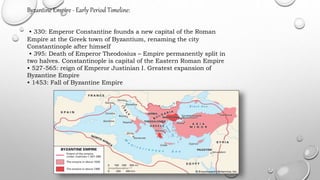 Byzantine Empire - Early Period Timeline:
• 330: Emperor Constantine founds a new capital of the Roman
Empire at the Greek town of Byzantium, renaming the city
Constantinople after himself
• 395: Death of Emperor Theodosius – Empire permanently split in
two halves. Constantinople is capital of the Eastern Roman Empire
• 527-565: reign of Emperor Justinian I. Greatest expansion of
Byzantine Empire
• 1453: Fall of Byzantine Empire
 