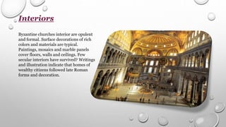 Interiors
Byzantine churches interior are opulent
and formal. Surface decorations of rich
colors and materials are typical.
Paintings, mosaics and marble panels
cover floors, walls and ceilings. Few
secular interiors have survived? Writings
and illustration indicate that homes of
wealthy citizens followed late Roman
forms and decoration.
 
