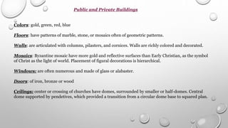 Public and Private Buildings
Colors: gold, green, red, blue
Floors: have patterns of marble, stone, or mosaics often of geometric patterns.
Walls: are articulated with columns, pilasters, and cornices. Walls are richly colored and decorated.
Mosaics: Byzantine mosaic have more gold and reflective surfaces than Early Christian, as the symbol
of Christ as the light of world. Placement of figural decorations is hierarchical.
Windows: are often numerous and made of glass or alabaster.
Doors: of iron, bronze or wood
Ceilings: center or crossing of churches have domes, surrounded by smaller or half-domes. Central
dome supported by pendetives, which provided a transition from a circular dome base to squared plan.
 