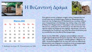 Η Βυζαντινή Δράμα
Μάρτιος 2022
Δε Τρ Τε Πε Πα Σα Κυ
1 2 3 4 5 6
7 8 9 10 11 12 13
14 15 16 17 18 19 20
21 22 23 24 25 26 27
28 29 30 31
7 : Καθαρά Δευτέρα / 25 : Επανάσταση του 1821
Στα χρόνια αυτά, η Δράμα υπήρξε τόπος παραμονής και
αναψυχής της αυτοκράτειρας Ειρήνης Μομφερατικής,
συζύγου του Ανδρόνικου Β‘ Παλαιολόγου, η οποία πέθανε
και ενταφιάστηκε στο Κάστρο της πόλης γύρω στα 1320 .
Ο Ναός των Παμμεγίστων Ταξιαρχών που ανάγεται στον
14ο αιώνα, εικάζεται ότι συνδέεται με τον θάνατο και την
πρώτη ταφή της Ειρήνης στη Δράμα. Αργότερα, γίνεται η
ανακομιδή του λειψάνου της στην Κωνσταντινούπολη και
η εναπόθεσή του στη Μονή Παντοκράτορα.
Κατά τα έτη 1344-1345, η Δράμα κατακτήθηκε από τον
Σέρβο κράλη (βασιλιά) Στέφανο Δουσάν. Μετά το θάνατο
του, «καίσαρας» της Δράμας τοποθετήθηκε ο Βοΐχνας το
1355. Ανακαταλαμβάνεται το έτος 1371 από τον Μανουήλ
Παλαιολόγο και παραμένει στη βυζαντινή αυτοκρατορία
μέχρι την οθωμανική της κατάκτηση το 1383.
 