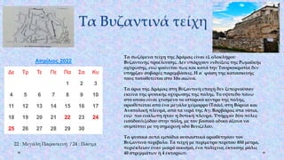 Τα Βυζαντινά τείχη
Απρίλιος 2022
Δε Τρ Τε Πε Πα Σα Κυ
1 2 3
4 5 6 7 8 9 10
11 12 13 14 15 16 17
18 19 20 21 22 23 24
25 26 27 28 29 30
22 : Μεγάλη Παρασκευή / 24 : Πάσχα
Τα σωζόμενα τείχη της Δράμας είναι εξ ολοκλήρου
Βυζαντινής προέλευσης. Δεν υπάρχουν ενδείξεις της Ρωμαϊκής
οχύρωσης, ενώ φαίνεται πως και κατά την Τουρκοκρατία δεν
υπήρξαν σοβαρές παρεμβάσεις. Η α΄ φάση της κατασκευής
τους τοποθετείται στο 10ο αιώνα.
Τα όρια της Δράμας στη Βυζαντινή εποχή δεν ξεπερνούσαν
εκείνα της φυσικής οχύρωσης της πόλης. Το υψίπεδο πάνω
στο οποίο είναι χτισμένο το ιστορικό κέντρο της πόλης,
οριοθετείται από ένα μεγάλο χείμαρρο (Τσάι), στη Βόρεια και
Ανατολική πλευρά, από τα νερά της Αγ. Βαρβάρας στα νότια,
ενώ πιο ευάλωτη ήταν η δυτική πλευρά. Υπήρχαν δύο πύλες
εισόδου/εξόδου στην πόλη, με τον βασικό οδικό άξονα να
συμπίπτει με τη σημερινή οδό Βενιζέλου.
Τα φυσικά αυτά εμπόδια ουσιαστικά οριοθέτησαν τον
Βυζαντινό περίβολο. Τα τείχη με περίμετρο περίπου 850 μέτρα,
περιέκλειαν έναν μικρό οικισμό, ένα πολίχνιο, έκτασης μόλις
40 στρεμμάτων ή 4 εκταρίων.
 