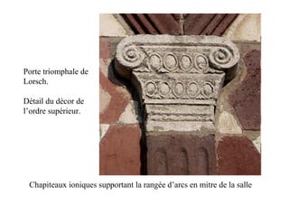 Porte triomphale de
Lorsch.

Détail du décor de
l’ordre supérieur.




 Chapiteaux ioniques supportant la rangée d’arcs en mitre de la salle
 