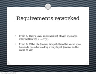 Requirements reworked


                        • From A: Every loyal general must obtain the same
                             information v(1), .... v(n)

                        • From B: If the ith general is loyal, then the value that
                             he sends must be used by every loyal general as the
                             value of v(i)




Wednesday, August 18, 2010
 