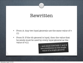 Rewritten


                        • From A: Any two loyal generals use the same value of v
                             (i)

                        • From B: If the ith general is loyal, then the value that
                             he sends must be used by every loyal general as the
                             value of v(i)
                                                                                   2
                                                   ... an d since now both 1 and
                                                     are  conditions on the single
                                                                               al:
                                                       value of a single gener




Wednesday, August 18, 2010
 