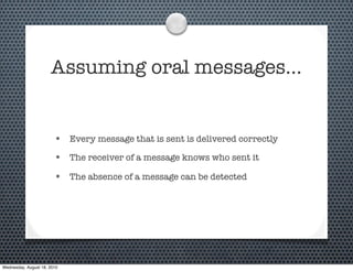 Assuming oral messages…


                        • Every message that is sent is delivered correctly
                        • The receiver of a message knows who sent it
                        • The absence of a message can be detected




Wednesday, August 18, 2010
 