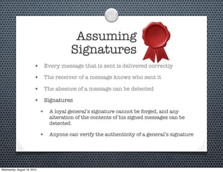 Assuming
                                         Signatures
                        •     Every message that is sent is delivered correctly

                        •     The receiver of a message knows who sent it

                        •     The absence of a message can be detected

                        •     Signatures

                             • A loyal general’s signature cannot be forged, and any
                                alteration of the contents of his signed messages can be
                                detected.

                             • Anyone can verify the authenticity of a general’s signature




Wednesday, August 18, 2010
 