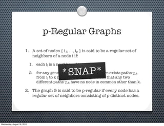 p-Regular Graphs
                        1. A set of nodes { i1, …, ip } is said to be a regular set of
                           neighbors of a node i if:

                             1. each ij is a neighbor of i, and

                                               *SNAP*
                             2. for any general k different from i, there exists paths γj,k
                                from ij to k not passing through i such that any two
                                different paths γj,k have no node in common other than k.

                        2. The graph G is said to be p-regular if every node has a
                           regular set of neighbors consisting of p distinct nodes.




Wednesday, August 18, 2010
 