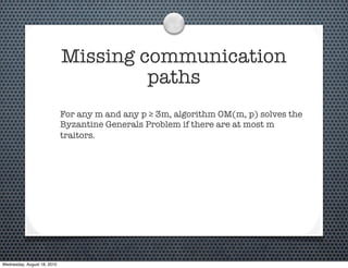 Missing communication
                                      paths
                             For any m and any p ≥ 3m, algorithm OM(m, p) solves the
                             Byzantine Generals Problem if there are at most m
                             traitors.




Wednesday, August 18, 2010
 