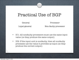 Practical Use of BGP
                                   General                       Processor
                                Loyal general               Non-faulty processor



                        • IC1: All nonfaulty processors must use the same input
                             value (so they produce the same output)

                        • IC2: If the input unit is nonfaulty, then all nonfaulty
                             processes use the value it provides as input (so they
                             produce the correct output)




Wednesday, August 18, 2010
 