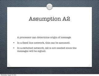 Assumption A2


                             A processor can determine origin of message

                    • In a ﬁxed line network, this can be assumed.
                    • In a switched network, A2 is not needed since the
                             messages will be signed.




Wednesday, August 18, 2010
 