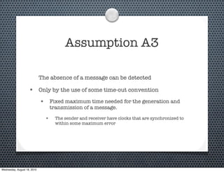 Assumption A3

                             The absence of a message can be detected

                    • Only by the use of some time-out convention
                             • Fixed maximum time needed for the generation and
                                   transmission of a message.

                               •     The sender and receiver have clocks that are synchronized to
                                     within some maximum error




Wednesday, August 18, 2010
 