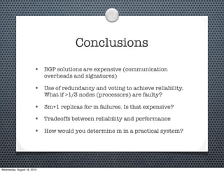 Conclusions
                        • BGP solutions are expensive (communication
                             overheads and signatures)

                        • Use of redundancy and voting to achieve reliability.
                             What if >1/3 nodes (processors) are faulty?

                        • 3m+1 replicas for m failures. Is that expensive?
                        • Tradeoffs between reliability and performance
                        • How would you determine m in a practical system?




Wednesday, August 18, 2010
 
