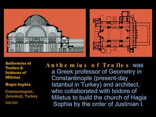 Anthemius of Tralles  was a  Greek  professor of  Geometry  in  Constantinople  (present-day  Istanbul  in Turkey) and  architect , who collaborated with  Isidore  of  Miletus  to build the church of  Hagia  Sophia  by the order of  Justinian I . Anthemius of Tralles & Isidorus of Miletus Hagia Sophia Constantinpole, (Istanbul), Turkey 532-537 