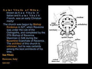 Saint Vitalis of Milan , known as  San Vitale  in  Italian  and  Saint Vital  in  French , was an early  Christian   martyr The church was begun by  Bishop Ecclesius  in 527, when Ravenna was under the rule of the  Ostrogoths , and completed by the 27th Bishop of Ravenna,  Maximian  in 548 during the  Byzantine  Exarchate of Ravenna . The  architect  of this church is  unknown , but he was certainly among the best architects of his time.  San Vitale Ravenna, Italy 526-547 
