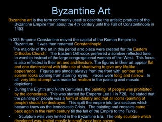 Byzantine Art Byzantine art  is the term commonly used to describe the artistic products of the  Byzantine Empire  from about the 4th century until the  Fall of Constantinople  in 1453.   In 323 Emperor Constantine moved the capitol of the Roman Empire to Byzantium.  It was then renamed  Constantinople.         The majority of the art in this period and place were created for the  Eastern Orthodox Church .   The Eastern Orthodox preferred a somber reflected tone to worship instead of the large congregational worship of the West.  This focus is also reflected in their  art and architecture . The figures in their art appear  flat and one dimensional with little use of shadowing to give any life-like appearance.    Figures are almost always from the front with  somber and solemn looks  coming from starring  eyes.    Faces were  long and narrow .  In all,  very little attempt  was made for  realism  in the painting and mosaic depictions.   During the Eighth and Ninth Centuries, the  painting  of people was prohibited by the iconoclasts .  This was started by Emperor Leo III in 726.  He stated that the painting of people was a  form of idolatry and that all icons (painting of people) should be destroyed.   This spilt the empire into two sections which became know as the Iconoclastic Crisis.  The painting and mosaics  came back again in the Ninth century  till the fall of the Empire to the Turks.        Sculpture was very limited in the Byzantine Era.  The  only sculpture which developed was limited mostly to small ivory book covers. 
