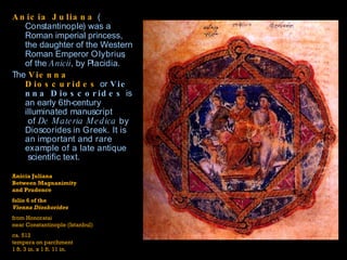 Anicia Juliana  ( Constantinople ) was a Roman imperial princess, the daughter of the Western Roman Emperor  Olybrius , of the  Anicii , by  Placidia .  The  Vienna Dioscurides  or  Vienna Dioscorides  is an early  6th-century   illuminated manuscript  of  De  Materia   Medica  by  Dioscorides  in Greek. It is an important and rare example of a  late antique  scientific text.  Anicia Juliana  Between Magnanimity  and Prudence folio 6 of the  Vienna Dioskorides from Honoratai near Constantinople (Istanbul) ca. 512 tempera on parchment 1 ft. 3 in. x 1 ft. 11 in. 