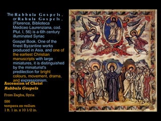 The  Rabbula Gospels , or  Rabula Gospels , (Florence, Biblioteca Mediceo Laurenziana, cod. Plut. I, 56) is a 6th century  illuminated   Syriac   Gospel Book . One of the finest Byzantine works produced in  Asia , and  one of the earliest Christian manuscripts  with large miniatures, it is distinguished by the miniaturist's predilection for  bright colours, movement, drama, and  expressionism .  Ascension of Christ  Rabbula Gospels From Zagba, Syria 586 tempera on vellum  1 ft. 1 in. x 10 1/2 in. 