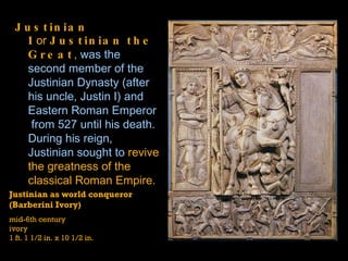 Justinian I  or  Justinian the Great ,  was the second member of the  Justinian Dynasty  (after his uncle,  Justin I ) and  Eastern Roman Emperor  from 527 until his death. During his reign, Justinian sought to  revive the greatness of the classical Roman Empire.  Justinian as world conqueror  (Barberini Ivory) mid-6th century ivory 1 ft. 1 1/2 in. x 10 1/2 in. 