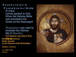 Pantocrator  or  Pantokrator  (is one of many  names applied to God . When the Hebrew Bible was translated into Greek as the  Septuagint ,  Pantokrator  was used to translate the Hebrew title  El  Shaddai .  Christians ascribed this title to Jesus.   Pantocrator dome mosaic  in the Church of the Dormition Daphni, Greece ca. 1090-1100  mosaic 