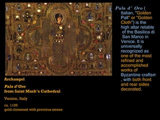 Pala d’Oro  ( Italian , " Golden  Pall " or "Golden Cloth ") is the high  altar   retable  of the  Basilica  di  San Marco  in  Venice . It is universally recognized as  one of the most refined and accomplished works of  Byzantine craftsmanship , with  both front and rear sides decorated.   Archangel Pala d’Oro from Saint Mark’s Cathedral Venice, Italy ca. 1105 gold cloisonné with precious stones 