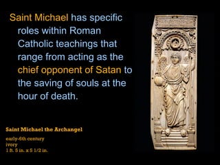 Saint Michael  has specific roles within Roman Catholic teachings that range from acting as the  chief opponent of Satan  to the saving of souls at the hour of death.  Saint Michael the Archangel  early-6th century ivory 1 ft. 5 in. x 5 1/2 in. 