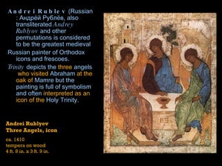 Andrei Rublev  ( Russian : Андре́й Рублёв, also transliterated  Andrey Rublyov  and other permutations is considered to be the greatest  medieval   Russian   painter  of  Orthodox   icons  and  frescoes . Trinity  depicts the  three  angels  who visited  Abraham  at the oak of  Mamre  but the painting is full of symbolism and often  interpreted as an icon of the  Holy Trinity . Andrei Rublyev Three Angels, icon ca. 1410 tempera on wood 4 ft. 8 in. x 3 ft. 9 in. 