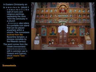 In  Eastern Christianity  an  iconostasis  (plural:  iconostases ) is a wall of  icons  and religious paintings, separating the  nave  from the  sanctuary  in a  church .  Iconostasis  also refers to a portable icon stand that can be placed anywhere within a church. The iconostasis  evolved from the  Byzantine   templon , a process complete by the fifteenth century. The word comes from the  Greek  εἰκονοστάσι(-ον) ( eikonostási(-on) , still in common use in Greece and Cyprus), which  means "icon stand". Iconostasis 