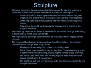 Sculpture
• We know from many literary sources that the emperor Constantine took many
celebrated statues from ancient monuments to adorn his new capital.
• In the forum of Constantinople he set up a representation of the good
shepherd and another figure of the redeemer near the imperial palace.
• Other emperors and military leaders had their image in various public
places.
• Only one of these still exist namely the colossal one in bronze of the
emperor Heralicus.
• We can study byzantine sculpture from numerous decorative carvings still existing
in the churches. Which were very ornate.
• Although mosaic, paintings, colored marble on the wall and floor larger part than
carvings.
• The horizontal bands & cornices separating the different storey, the arcades,
capitals & stone railings were richly carved.
• Although intricate design did not stand out in high relief
• The sculptor used the drill more than the chisel. They bored many holes
in between the incised carving, thus giving the surface a lace like effect.
• The motifs used were vines and rosette; capitals were decorated with
foliage, basket work, & monograms.
• The acanthus leaf was very common, but it was conventionalized, having
very pointed leaves.
 