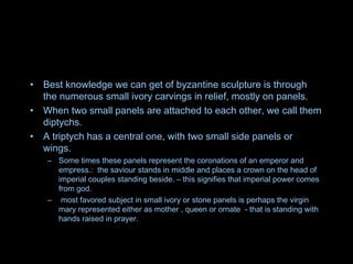 • Best knowledge we can get of byzantine sculpture is through
the numerous small ivory carvings in relief, mostly on panels.
• When two small panels are attached to each other, we call them
diptychs.
• A triptych has a central one, with two small side panels or
wings.
– Some times these panels represent the coronations of an emperor and
empress.: the saviour stands in middle and places a crown on the head of
imperial couples standing beside. – this signifies that imperial power comes
from god.
– most favored subject in small ivory or stone panels is perhaps the virgin
mary represented either as mother , queen or ornate - that is standing with
hands raised in prayer.
 