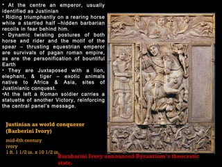 Justinian as world conqueror
(Barberini Ivory)
mid-6th century
ivory
1 ft. 1 1/2 in. x 10 1/2 in.
• At the centre an emperor, usually
identified as Justinian
• Riding triumphantly on a rearing horse
while a startled half –hidden barbarian
recoils in fear behind him.
• Dynamic twisting postures of both
horse and rider and the motif of the
spear – thrusting equestrian emperor
are survivals of pagan roman empire,
as are the personification of bountiful
Earth
• They are Juxtaposed with a lion,
elephant, & tiger – exotic animals
native to Africa & Asia, sites of
Justinianic conquest.
•At the left a Roman soldier carries a
statuette of another Victory, reinforcing
the central panel’s message.
Barabarini Ivory announced Byzantium’s theocratic
state.
 