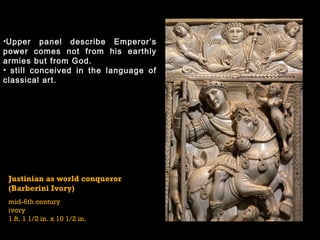 Justinian as world conqueror
(Barberini Ivory)
mid-6th century
ivory
1 ft. 1 1/2 in. x 10 1/2 in.
•Upper panel describe Emperor’s
power comes not from his earthly
armies but from God.
• still conceived in the language of
classical art.
 