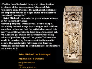 Saint Michael the Archangel
Right leaf of a Diptych
early-6th century
ivory
1 ft. 5 in. x 5 1/2 in.
• Earlier than Barbarini ivory and offers further
evidence of the persistence of classical Art.
•It depicts saint Michael the Archangel, patron of
the imperial church of Hagia Sopia and inscribed
“received these gifts”
• Saint Micheal remembered greco roman women
in Art to symbol victory
•Flowing drapery, which reveal doby’s shape,
delicately incised wings & facial type and coiffure
are other indication that the artist who carved this
ivory was still working in tradition of classical art.
• the Archangel dwarfs the architectural setting
• the sculptor has rejected the goal of 3dimension
world in convincing & consistent fashion and to
people that world with fully modeled figures.
•Micheal seems more to float in front of architecture
than to stand it.
 