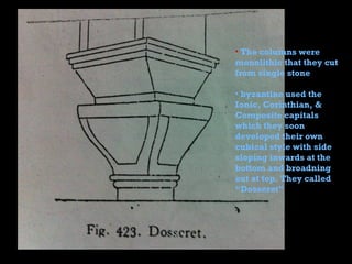 • The columns were
monolithic that they cut
from single stone
• byzantine used the
Ionic, Corinthian, &
Composite capitals
which they soon
developed their own
cubical style with side
sloping inwards at the
bottom and broadning
out at top. They called
“Dosseret”
 