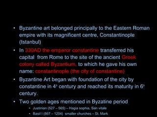 • Byzantine art belonged principally to the Eastern Roman
empire with its magnificent centre, Constantinople
(Istanbul)
• In 330AD the emperor constantine transferred his
capital from Rome to the site of the ancient Greek
colony called Byzantium, to which he gave his own
name: constantinople (the city of constantine)
• Byzantine Art began with foundation of the city by
constantine in 4th
century and reached its maturity in 6th
century.
• Two golden ages mentioned in Byzatine period
• Justinian (527 – 565) – Hagia sophia, San vitale
• Basil I (867 – 1204) smaller churches – St. Mark
 