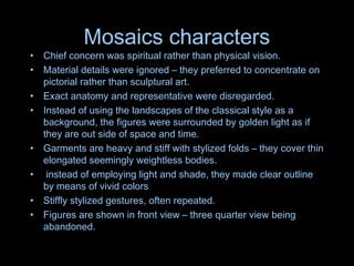 Mosaics characters
• Chief concern was spiritual rather than physical vision.
• Material details were ignored – they preferred to concentrate on
pictorial rather than sculptural art.
• Exact anatomy and representative were disregarded.
• Instead of using the landscapes of the classical style as a
background, the figures were surrounded by golden light as if
they are out side of space and time.
• Garments are heavy and stiff with stylized folds – they cover thin
elongated seemingly weightless bodies.
• instead of employing light and shade, they made clear outline
by means of vivid colors
• Stiffly stylized gestures, often repeated.
• Figures are shown in front view – three quarter view being
abandoned.
 