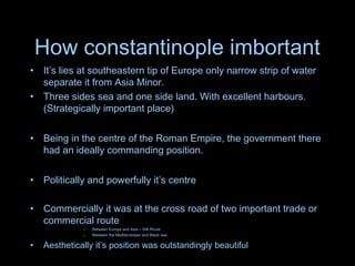 How constantinople imbortant
• It’s lies at southeastern tip of Europe only narrow strip of water
separate it from Asia Minor.
• Three sides sea and one side land. With excellent harbours.
(Strategically important place)
• Being in the centre of the Roman Empire, the government there
had an ideally commanding position.
• Politically and powerfully it’s centre
• Commercially it was at the cross road of two important trade or
commercial route
– Between Europe and Asia – Silk Route
– Between the Mediterranean and Black sea
• Aesthetically it’s position was outstandingly beautiful
 