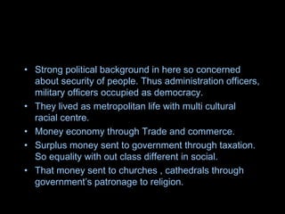 • Strong political background in here so concerned
about security of people. Thus administration officers,
military officers occupied as democracy.
• They lived as metropolitan life with multi cultural
racial centre.
• Money economy through Trade and commerce.
• Surplus money sent to government through taxation.
So equality with out class different in social.
• That money sent to churches , cathedrals through
government’s patronage to religion.
 