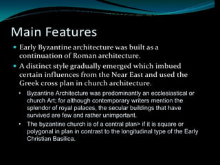 • Byzantine Architecture was predominantly an ecclesiastical or
church Art; for although contemporary writers mention the
splendor of royal palaces, the secular buildings that have
survived are few and rather unimportant.
• The byzantine church is of a central plan> if it is square or
polygonal in plan in contrast to the longitudinal type of the Early
Christian Basilica.
 