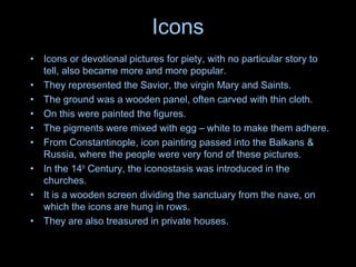 Icons
• Icons or devotional pictures for piety, with no particular story to
tell, also became more and more popular.
• They represented the Savior, the virgin Mary and Saints.
• The ground was a wooden panel, often carved with thin cloth.
• On this were painted the figures.
• The pigments were mixed with egg – white to make them adhere.
• From Constantinople, icon painting passed into the Balkans &
Russia, where the people were very fond of these pictures.
• In the 14th
Century, the iconostasis was introduced in the
churches.
• It is a wooden screen dividing the sanctuary from the nave, on
which the icons are hung in rows.
• They are also treasured in private houses.
 